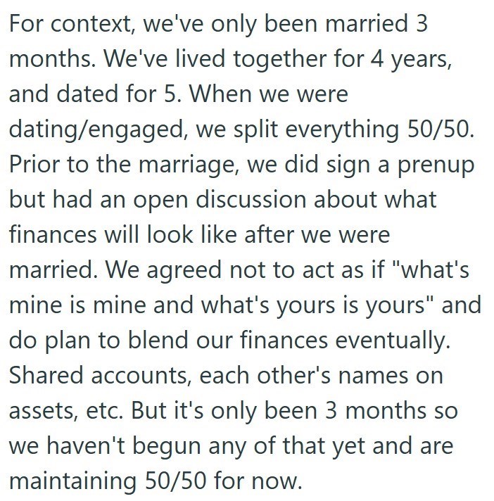 For context, we've only been married 3 months. We've lived together for 4 years, and dated for 5. When we were dating/engaged, we split everything 50/50. Prior to the marriage, we did sign a prenup but had an open discussion about what finances will look like after we were married. We agreed not to act as if "what's mine is mine and what's yours is yours" and do plan to blend our finances eventually. Shared accounts, each other's names on assets, etc. But it's only been 3 months so we haven't be