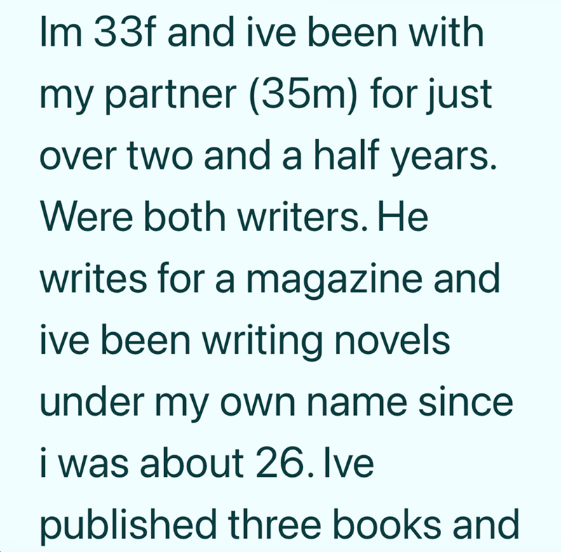 Im 33f and ive been with my partner (35m) for just over two and a half years. Were both writers. He writes for a magazine and ive been writing novels under my own name since i was about 26. Ive published three books and