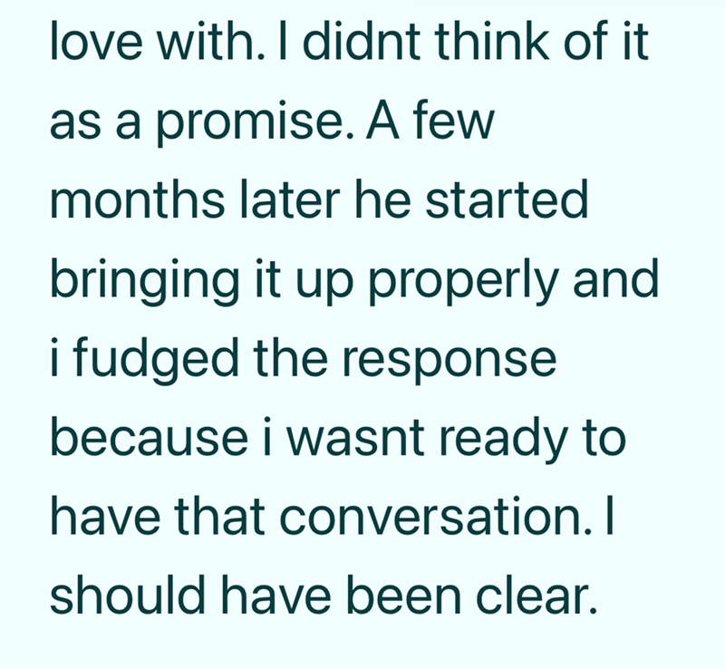 love with. I didnt think of it as a promise. A few months later he started bringing it up properly and i fudged the response because i wasnt ready to have that conversation. I should have been clear.