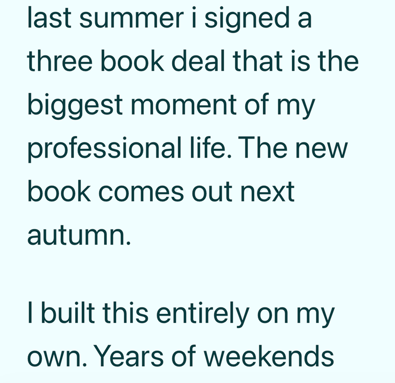 last summer i signed a three book deal that is the biggest moment of my professional life. The new book comes out next autumn. I built this entirely on my own. Years of weekends