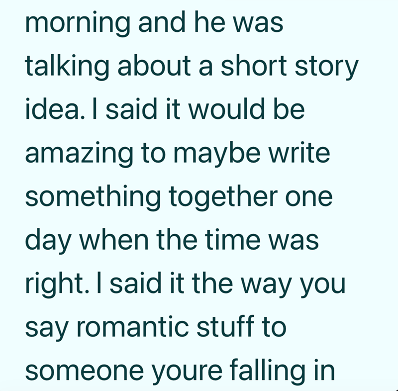 morning and he was talking about a short story idea. I said it would be amazing to maybe write something together one day when the time was right. I said it the way you say romantic stuff to someone youre falling in