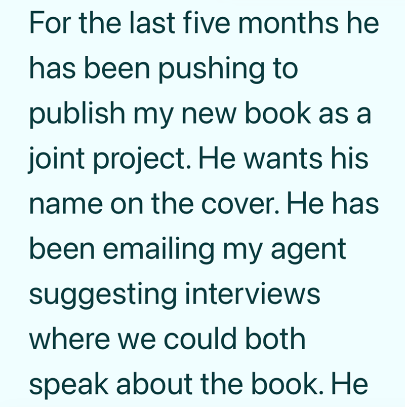 For the last five months he has been pushing to publish my new book as a joint project. He wants his name on the cover. He has been emailing my agent suggesting interviews where we could both speak about the book. He