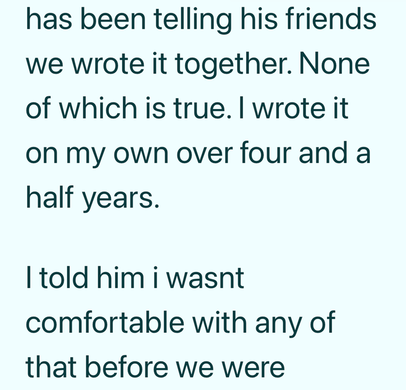 has been telling his friends. we wrote it together. None of which is true. I wrote it on my own over four and a half years. I told him i wasnt comfortable with any of that before we were