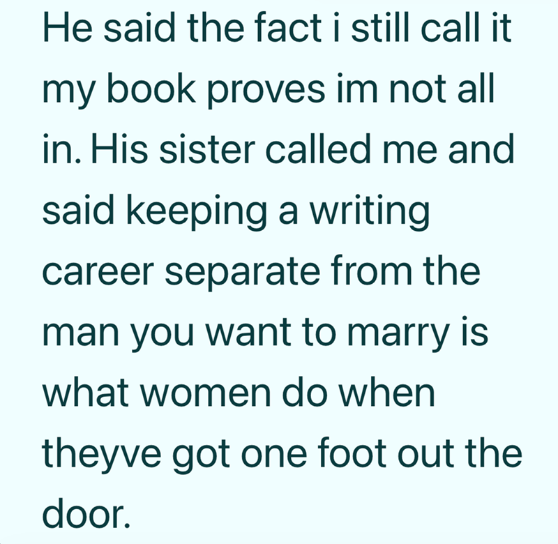 He said the fact i still call it my book proves im not all in. His sister called me and said keeping a writing career separate from the man you want to marry is what women do when theyve got one foot out the door.
