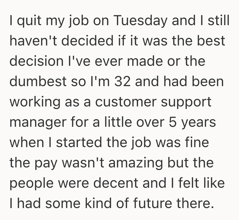 I quit my job on Tuesday and I still haven't decided if it was the best decision I've ever made or the dumbest so I'm 32 and had been working as a customer support manager for a little over 5 years when I started the job was fine the pay wasn't amazing but the people were decent and I felt like I had some kind of future there.