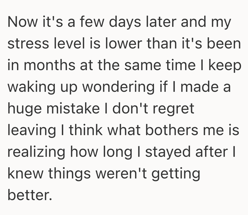 Now it's a few days later and my stress level is lower than it's been in months at the same time I keep waking up wondering if I made a huge mistake I don't regret leaving I think what bothers me is realizing how long I stayed after I knew things weren't getting better.
