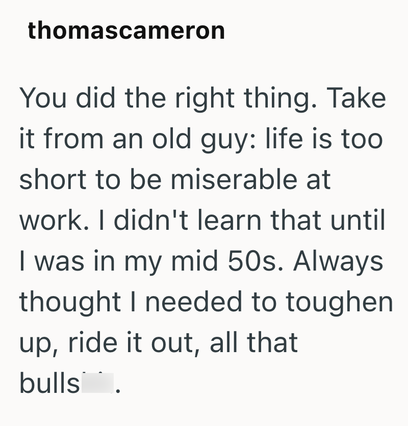thomascameron You did the right thing. Take it from an old guy: life is too short to be miserable at work. I didn't learn that until I was in my mid 50s. Always thought I needed to toughen up, ride it out, all that bulls.