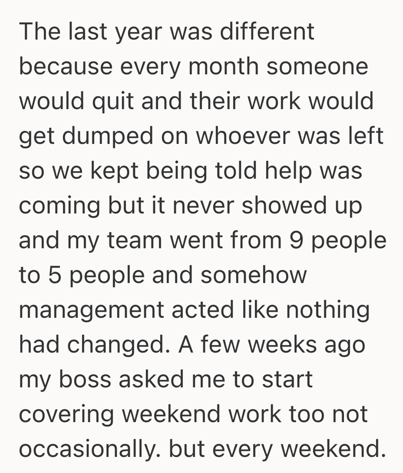 The last year was different because every month someone would quit and their work would get dumped on whoever was left so we kept being told help was coming but it never showed up and my team went from 9 people to 5 people and somehow management acted like nothing had changed. A few weeks ago my boss asked me to start covering weekend work too not occasionally. but every weekend.
