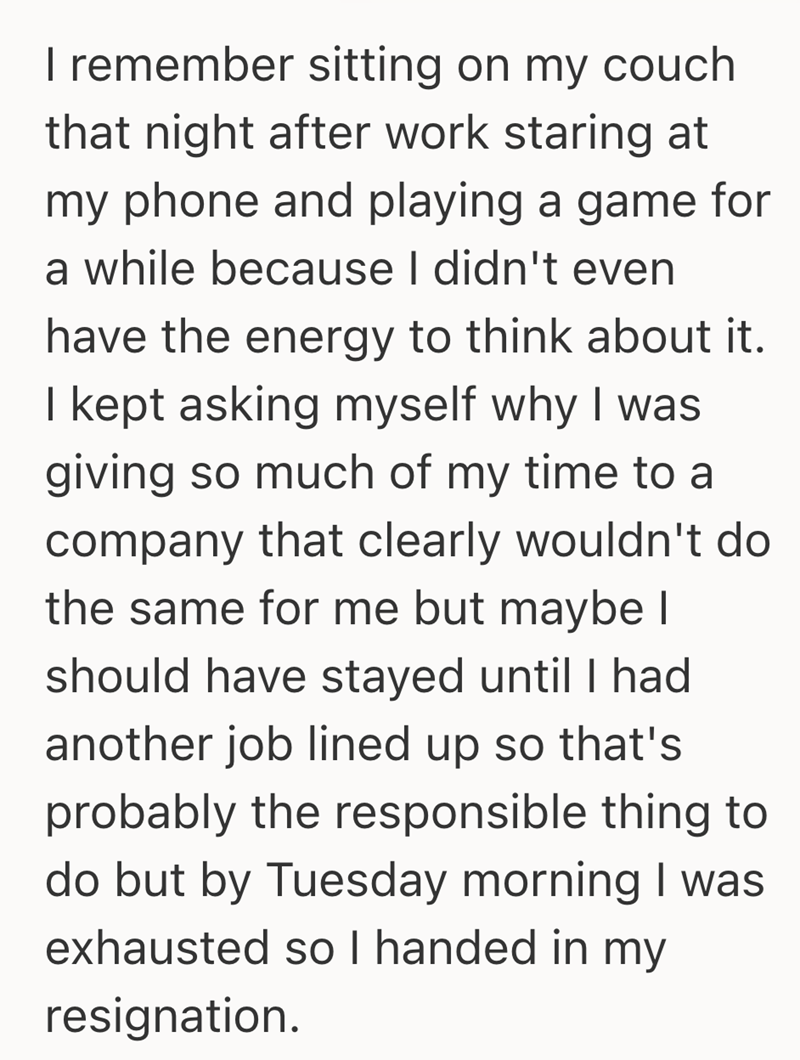 I remember sitting on my couch that night after work staring at my phone and playing a game for a while because I didn't even have the energy to think about it. I kept asking myself why I was giving so much of my time to a company that clearly wouldn't do the same for me but maybe I should have stayed until I had another job lined up so that's probably the responsible thing to do but by Tuesday morning I was exhausted so I handed in my resignation.