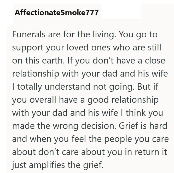 AffectionateSmoke777 Funerals are for the living. You go to support your loved ones who are still on this earth. If you don't have a close relationship with your dad and his wife I totally understand not going. But if you overall have a good relationship with your dad and his wife I think you made the wrong decision. Grief is hard and when you feel the people you care about don't care about you in return it just amplifies the grief.