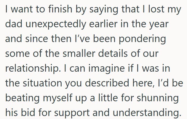 I want to finish by saying that I lost my dad unexpectedly earlier in the year and since then I've been pondering some of the smaller details of our relationship. I can imagine if I was in the situation you described here, I'd be beating myself up a little for shunning his bid for support and understanding.