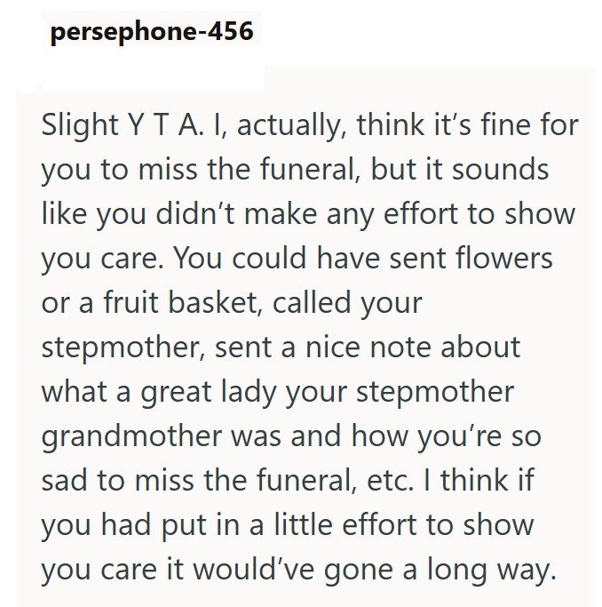 persephone-456 Slight Y T A. I, actually, think it's fine for you to miss the funeral, but it sounds like you didn't make any effort to show you care. You could have sent flowers or a fruit basket, called your stepmother, sent a nice note about what a great lady your stepmother grandmother was and how you're so sad to miss the funeral, etc. I think if you had put in a little effort to show you care it would've gone a long way.