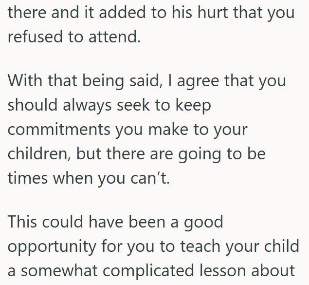 there and it added to his hurt that you refused to attend. With that being said, I agree that you should always seek to keep commitments you make to your children, but there are going to be times when you can't. This could have been a good opportunity for you to teach your child a somewhat complicated lesson about