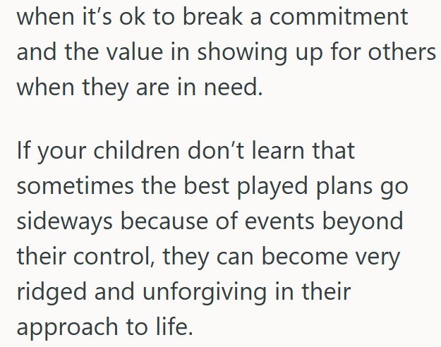 when it's ok to break a commitment and the value in showing up for others when they are in need. If your children don't learn that sometimes the best played plans go sideways because of events beyond their control, they can become very ridged and unforgiving in their approach to life.