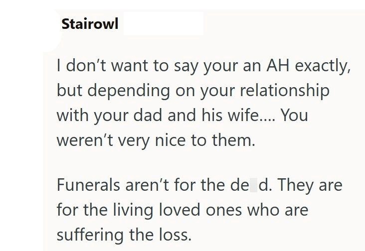 Stairowl I don't want to say your an AH exactly, but depending on your relationship with your dad and his wife.... You weren't very nice to them. Funerals aren't for the de d. They are for the living loved ones who are suffering the loss.