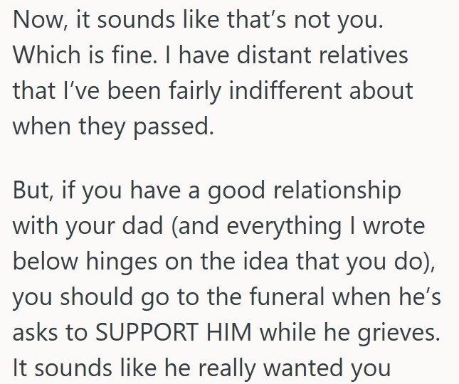Now, it sounds like that's not you. Which is fine. I have distant relatives that I've been fairly indifferent about when they passed. But, if you have a good relationship with your dad (and everything I wrote below hinges on the idea that you do), you should go to the funeral when he's asks to SUPPORT HIM while he grieves. It sounds like he really wanted you