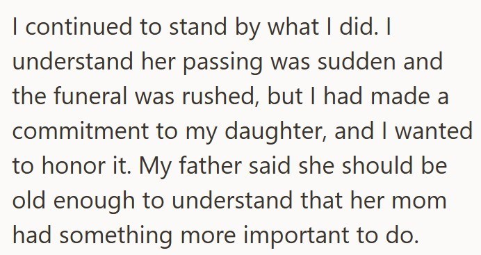 I continued to stand by what I did. I understand her passing was sudden and the funeral was rushed, but I had made a commitment to my daughter, and I wanted to honor it. My father said she should be old enough to understand that her mom had something more important to do.
