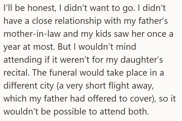 I'll be honest, I didn't want to go. I didn't have a close relationship with my father's mother-in-law and my kids saw her once a year at most. But I wouldn't mind attending if it weren't for my daughter's recital. The funeral would take place in a different city (a very short flight away, which my father had offered to cover), so it wouldn't be possible to attend both.