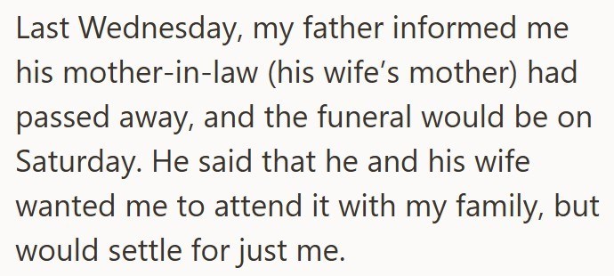 Last Wednesday, my father informed me his mother-in-law (his wife's mother) had passed away, and the funeral would be on Saturday. He said that he and his wife wanted me to attend it with my family, but would settle for just me.