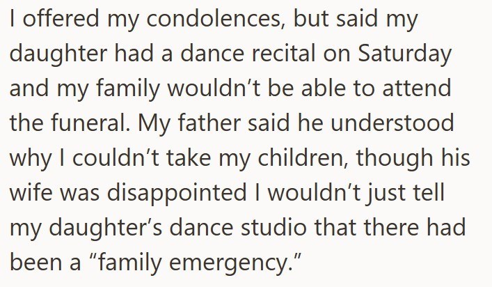 I offered my condolences, but said my daughter had a dance recital on Saturday and my family wouldn't be able to attend the funeral. My father said he understood why I couldn't take my children, though his wife was disappointed I wouldn't just tell my daughter's dance studio that there had been a "family emergency."