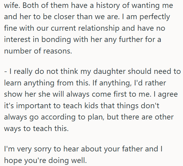 wife. Both of them have a history of wanting me and her to be closer than we are. I am perfectly fine with our current relationship and have no interest in bonding with her any further for a number of reasons. - I really do not think my daughter should need to learn anything from this. If anything, I'd rather show her she will always come first to me. I agree it's important to teach kids that things don't always go according to plan, but there are other ways to teach this. I'm very sorry to hear