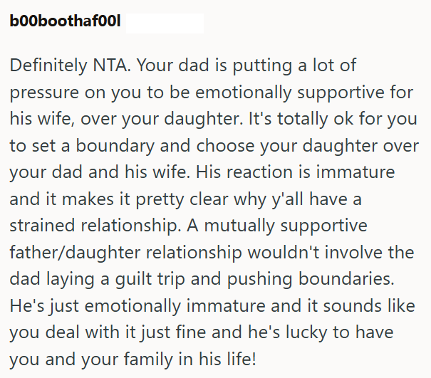 b00boothafool Definitely NTA. Your dad is putting a lot of pressure on you to be emotionally supportive for his wife, over your daughter. It's totally ok for you to set a boundary and choose your daughter over your dad and his wife. His reaction is immature and it makes it pretty clear why y'all have a strained relationship. A mutually supportive father/daughter relationship wouldn't involve the dad laying a guilt trip and pushing boundaries. He's just emotionally immature and it sounds like you