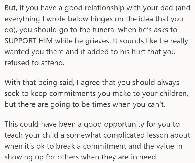 But, if you have a good relationship with your dad (and everything I wrote below hinges on the idea that you do), you should go to the funeral when he's asks to SUPPORT HIM while he grieves. It sounds like he really wanted you there and it added to his hurt that you refused to attend. With that being said, I agree that you should always seek to keep commitments you make to your children, but there are going to be times when you can't. This could have been a good opportunity for you to teach your