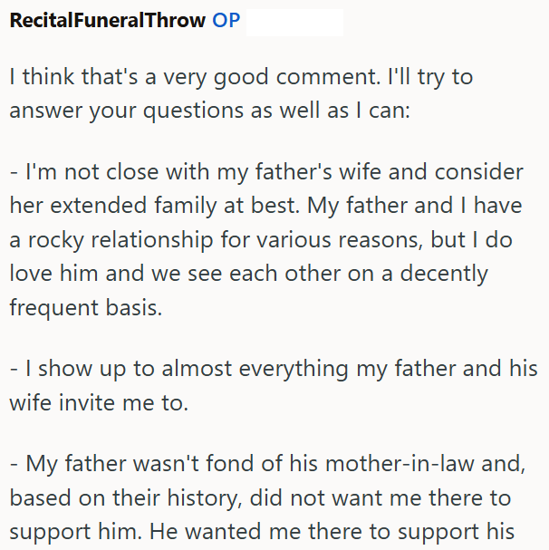 RecitalFuneralThrow OP I think that's a very good comment. I'll try to answer your questions as well as I can: - I'm not close with my father's wife and consider her extended family at best. My father and I have a rocky relationship for various reasons, but I do love him and we see each other on a decently frequent basis. - I show up to almost everything my father and his wife invite me to. My father wasn't fond of his mother-in-law and, based on their history, did not want me there to support h