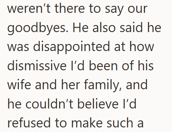 weren't there to say our goodbyes. He also said he was disappointed at how dismissive I'd been of his wife and her family, and he couldn't believe I'd refused to make such a