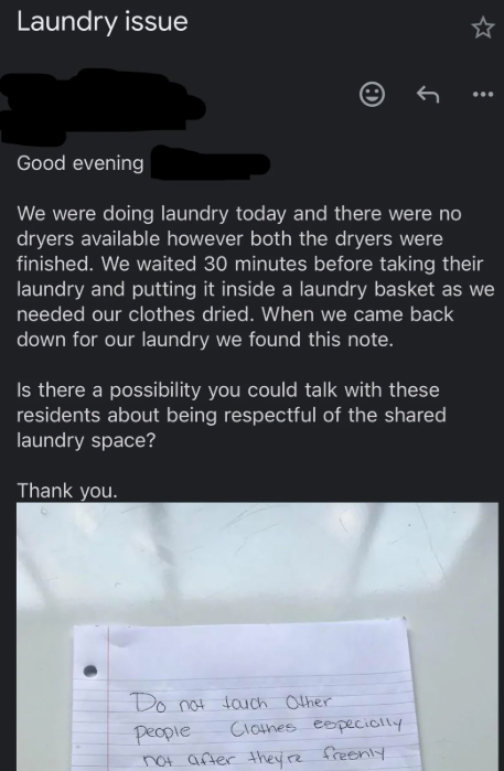 Laundry issue Good evening We were doing laundry today and there were no dryers available however both the dryers were finished. We waited 30 minutes before taking their laundry and putting it inside a laundry basket as we needed our clothes dried. When we came back down for our laundry we found this note. Is there a possibility you could talk with these residents about being respectful of the shared laundry space? Thank you. Do not touch Other people Clothes especially not after they're freshly