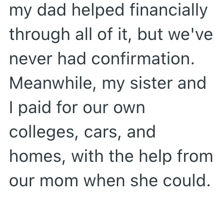 my dad helped financially through all of it, but we've never had confirmation. Meanwhile, my sister and I paid for our own colleges, cars, and homes, with the help from our mom when she could.