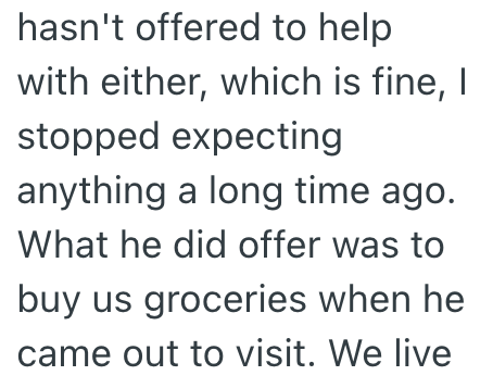 hasn't offered to help with either, which is fine, I stopped expecting anything a long time ago. What he did offer was to buy us groceries when he came out to visit. We live