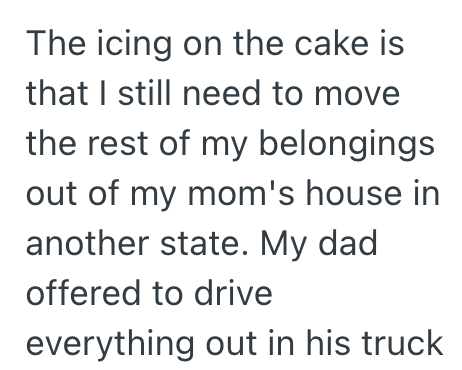 The icing on the cake is that I still need to move the rest of my belongings out of my mom's house in another state. My dad offered to drive everything out in his truck
