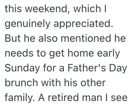 this weekend, which I genuinely appreciated. But he also mentioned he needs to get home early Sunday for a Father's Day brunch with his other family. A retired man I see.