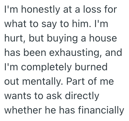 I'm honestly at a loss for what to say to him. I'm hurt, but buying a house has been exhausting, and I'm completely burned out mentally. Part of me wants to ask directly whether he has financially