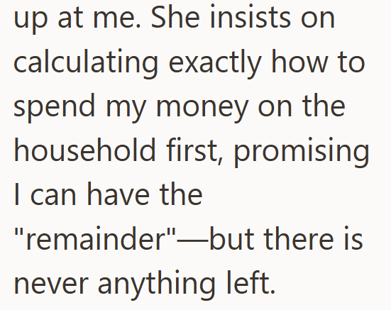 up at me. She insists on calculating exactly how to spend my money on the household first, promising I can have the "remainder"--but there is never anything left.