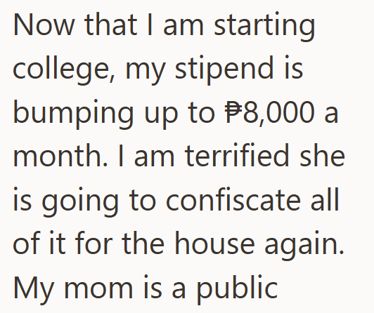 Now that I am starting college, my stipend is bumping up to $8,000 a month. I am terrified she is going to confiscate all of it for the house again. My mom is a public