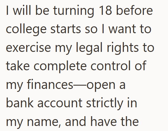 I will be turning 18 before college starts so I want to exercise my legal rights to take complete control of my finances-open a bank account strictly in my name, and have the