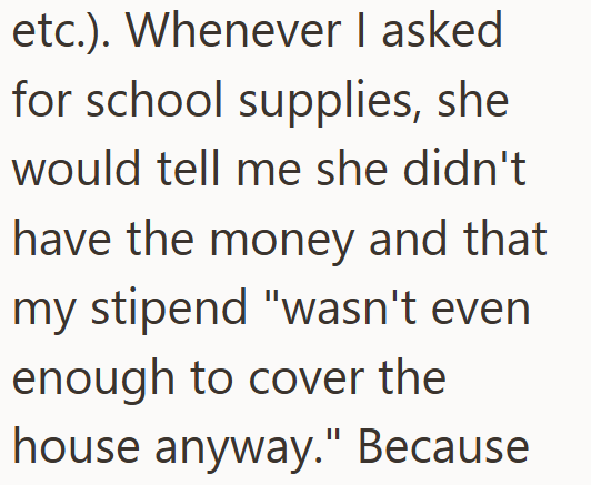 etc.). Whenever I asked for school supplies, she would tell me she didn't have the money and that my stipend "wasn't even enough to cover the house anyway." Because