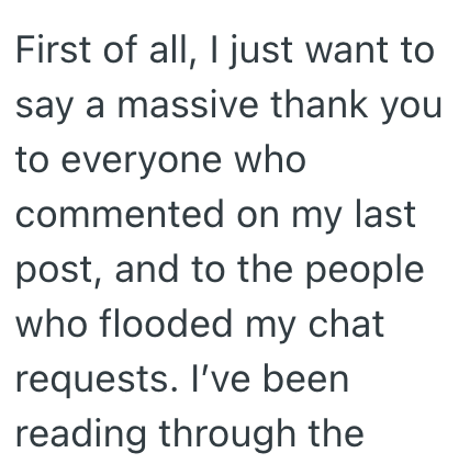 First of all, I just want to say a massive thank you to everyone who commented on my last post, and to the people who flooded my chat requests. I've been reading through the