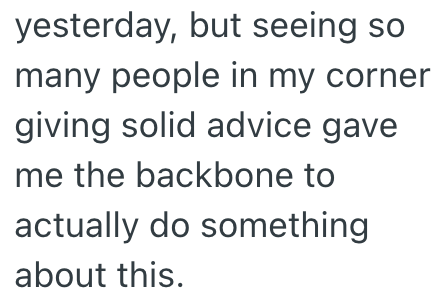 yesterday, but seeing so many people in my corner giving solid advice gave me the backbone to actually do something about this.