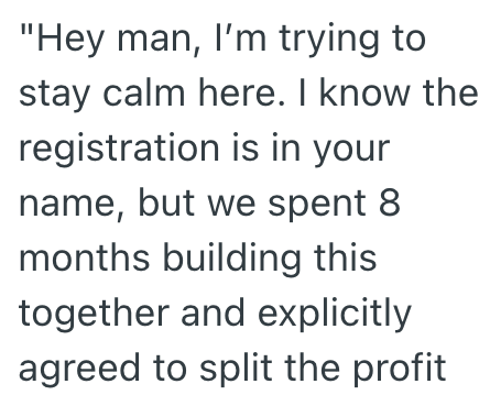 "Hey man, I'm trying to stay calm here. I know the registration is in your name, but we spent 8 months building this together and explicitly agreed to split the profit