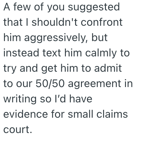 A few of you suggested that I shouldn't confront him aggressively, but instead text him calmly to try and get him to admit to our 50/50 agreement in writing so I'd have evidence for small claims court.