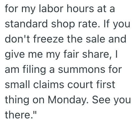 for my labor hours at a standard shop rate. If you don't freeze the sale and give me my fair share, I am filing a summons for small claims court first thing on Monday. See you there."
