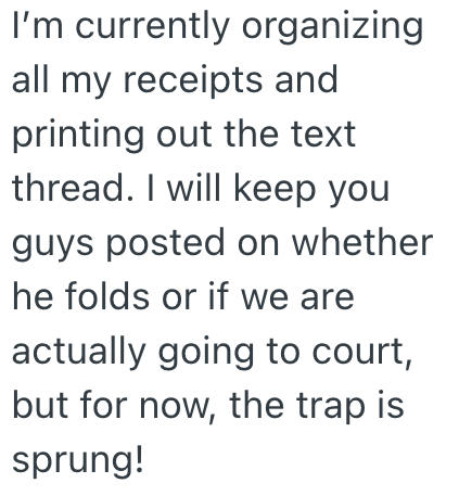 I'm currently organizing. all my receipts and printing out the text thread. I will keep you guys posted on whether he folds or if we are actually going to court, but for now, the trap is sprung!
