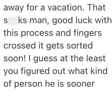 away for a vacation. That sks man, good luck with this process and fingers crossed it gets sorted soon! I guess at the least you figured out what kind of person he is sooner