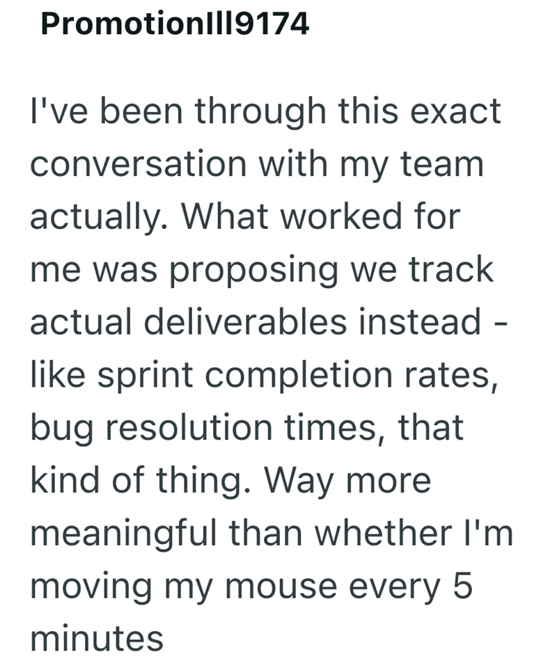 Promotion|||9174 I've been through this exact conversation with my team actually. What worked for me was proposing we track actual deliverables instead - like sprint completion rates, bug resolution times, that kind of thing. Way more meaningful than whether I'm moving my mouse every 5 minutes