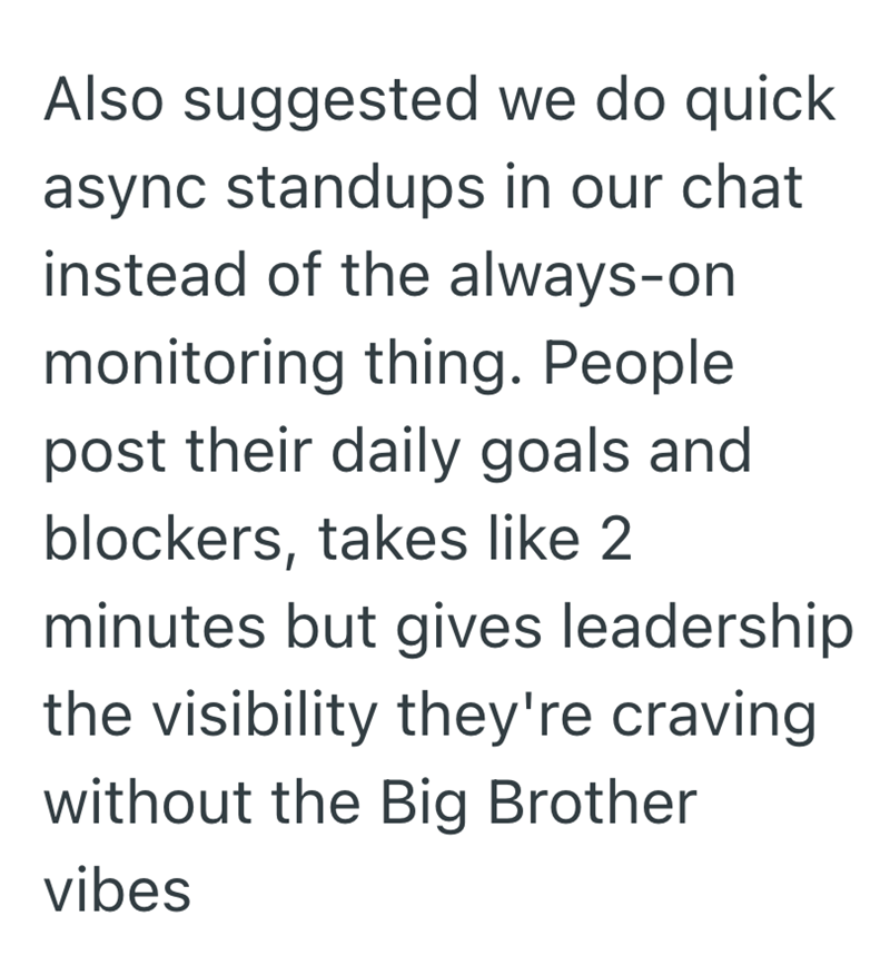 Also suggested we do quick async standups in our chat instead of the always-on monitoring thing. People post their daily goals and blockers, takes like 2 minutes but gives leadership the visibility they're craving without the Big Brother vibes