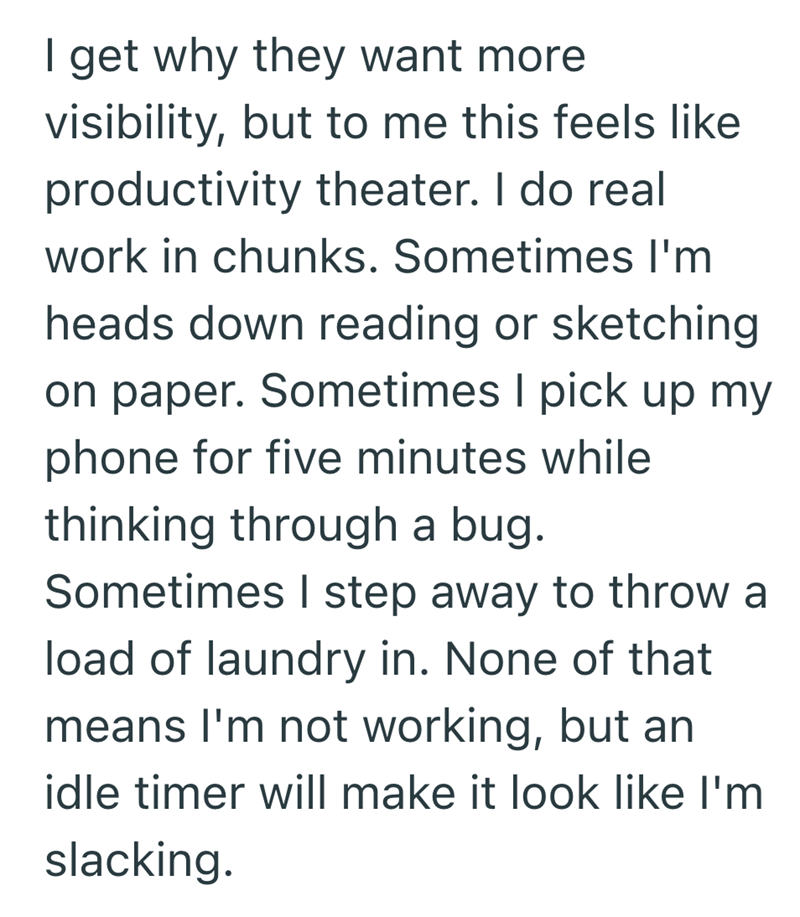I get why they want more visibility, but to me this feels like productivity theater. I do real work in chunks. Sometimes I'm heads down reading or sketching on paper. Sometimes I pick up my phone for five minutes while thinking through a bug. Sometimes I step away to throw a load of laundry in. None of that means I'm not working, but an idle timer will make it look like I'm slacking.