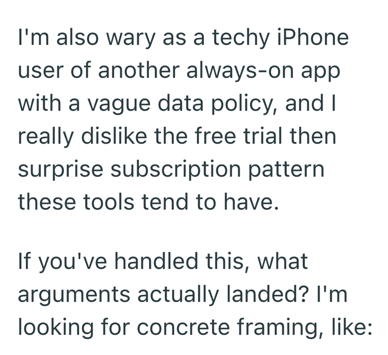 I'm also wary as a techy iPhone user of another always-on app with a vague data policy, and I really dislike the free trial then surprise subscription pattern these tools tend to have. If you've handled this, what arguments actually landed? I'm looking for concrete framing, like: